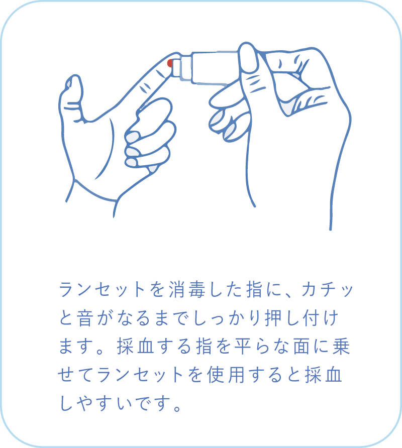 ランセットを消毒した指に、カチッと音がなるまでしっかり押し付けます。採血する指を平らな面に乗せてランセットを使用すると採血しやすいです。